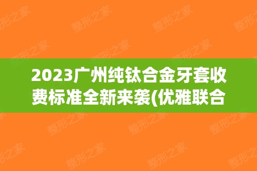 2023广州纯钛合金牙套收费标准全新来袭(优雅联合(广州)口腔门诊部纯钛合金牙套参考价为：7995元)